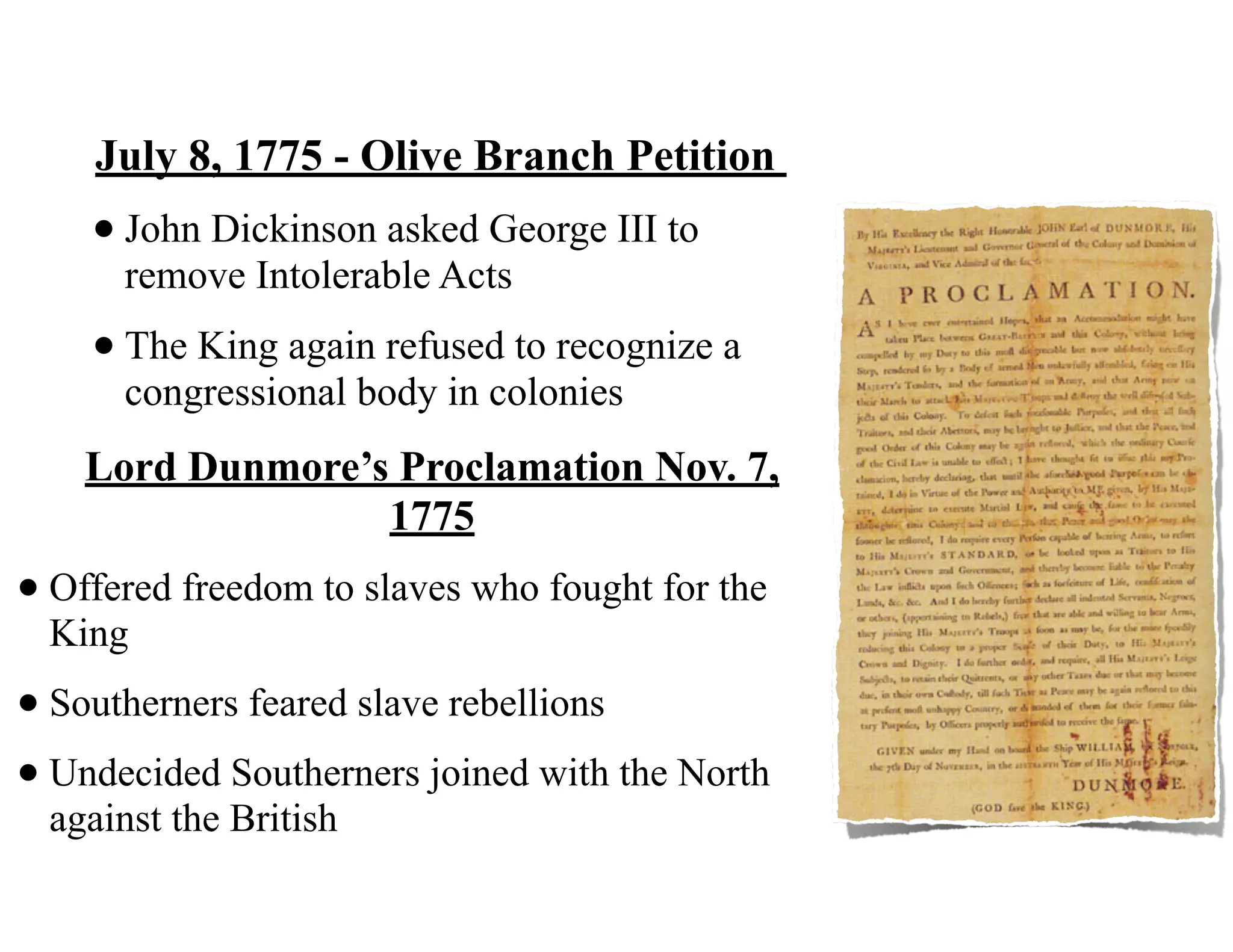 July 8, 1775 - Olive Branch Petition
•John Dickinson asked George III to
remove Intolerable Acts
•The King again refused to recognize a
congressional body in colonies
Lord Dunmore’s Proclamation Nov. 7,
1775
•Offered freedom to slaves who fought for the
King
•Southerners feared slave rebellions
•Undecided Southerners joined with the North
against the British
 