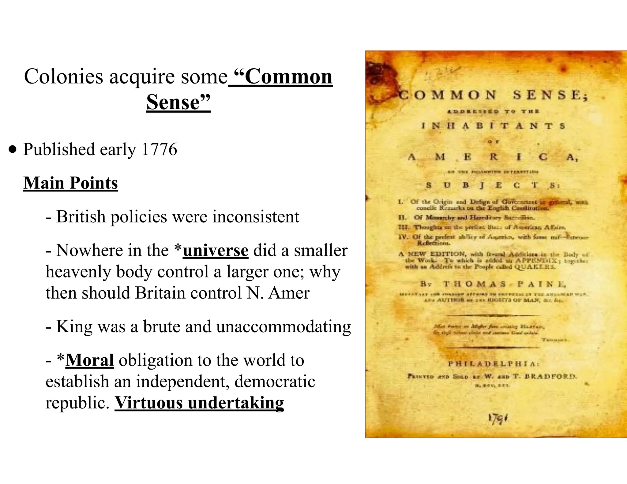 Colonies acquire some “Common
Sense”
• Published early 1776
Main Points
- British policies were inconsistent
- Nowhere in the *universe did a smaller
heavenly body control a larger one; why
then should Britain control N. Amer
- King was a brute and unaccommodating
- *Moral obligation to the world to
establish an independent, democratic
republic. Virtuous undertaking
 