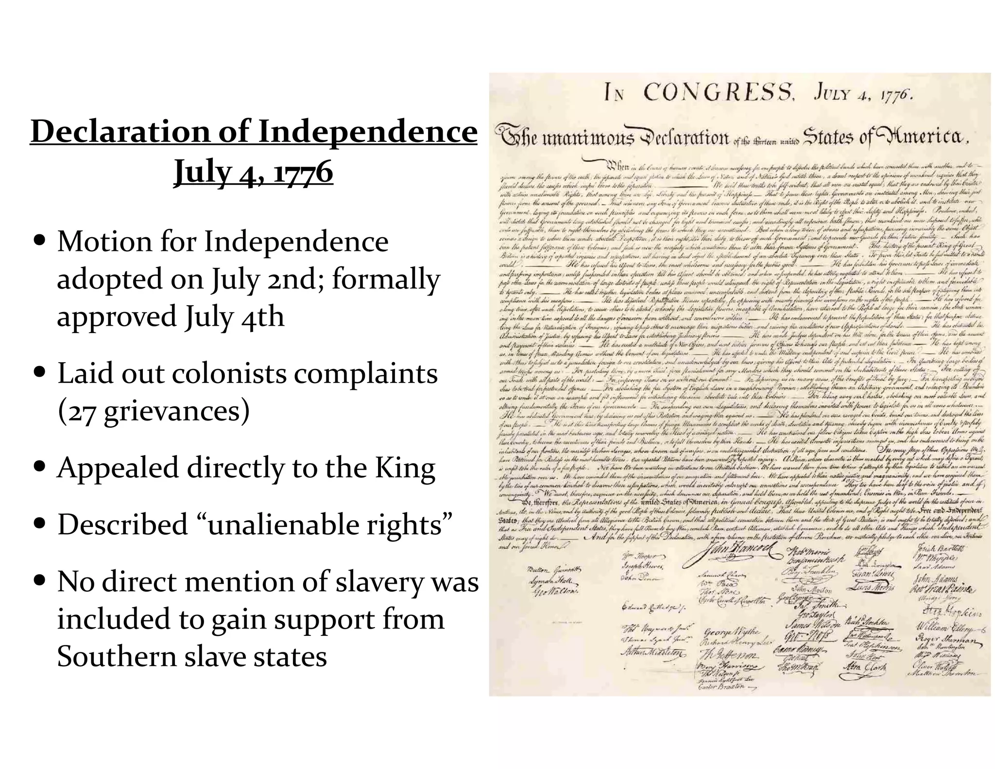 Declaration	
  of	
  Independence	
  
July	
  4,	
  1776
• Motion	
  for	
  Independence	
  
adopted	
  on	
  July	
  2nd;	
  formally	
  
approved	
  July	
  4th	
  
• Laid	
  out	
  colonists	
  complaints	
  
(27	
  grievances)	
  	
  
• Appealed	
  directly	
  to	
  the	
  King	
  
• Described	
  “unalienable	
  rights”	
  
• No	
  direct	
  mention	
  of	
  slavery	
  was	
  
included	
  to	
  gain	
  support	
  from	
  
Southern	
  slave	
  states
 