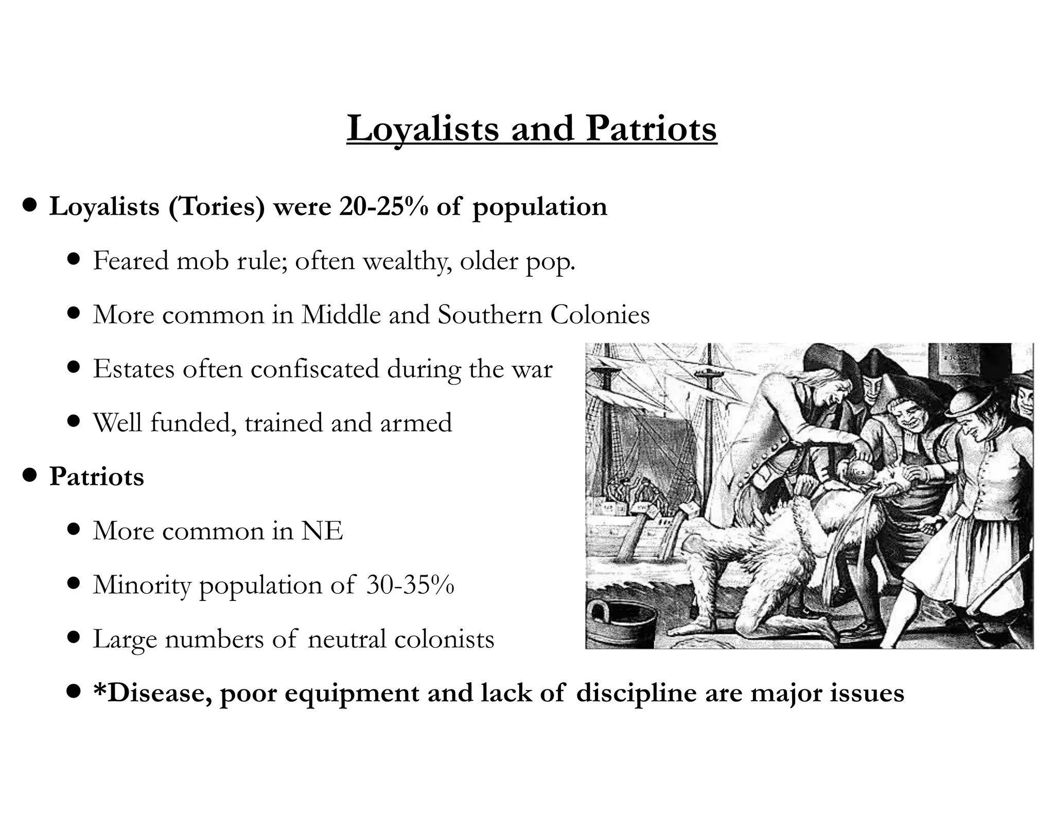 Loyalists and Patriots
• Loyalists (Tories) were 20-25% of population
• Feared mob rule; often wealthy, older pop.
• More common in Middle and Southern Colonies
• Estates often confiscated during the war
• Well funded, trained and armed
• Patriots
• More common in NE
• Minority population of 30-35%
• Large numbers of neutral colonists
• *Disease, poor equipment and lack of discipline are major issues
 