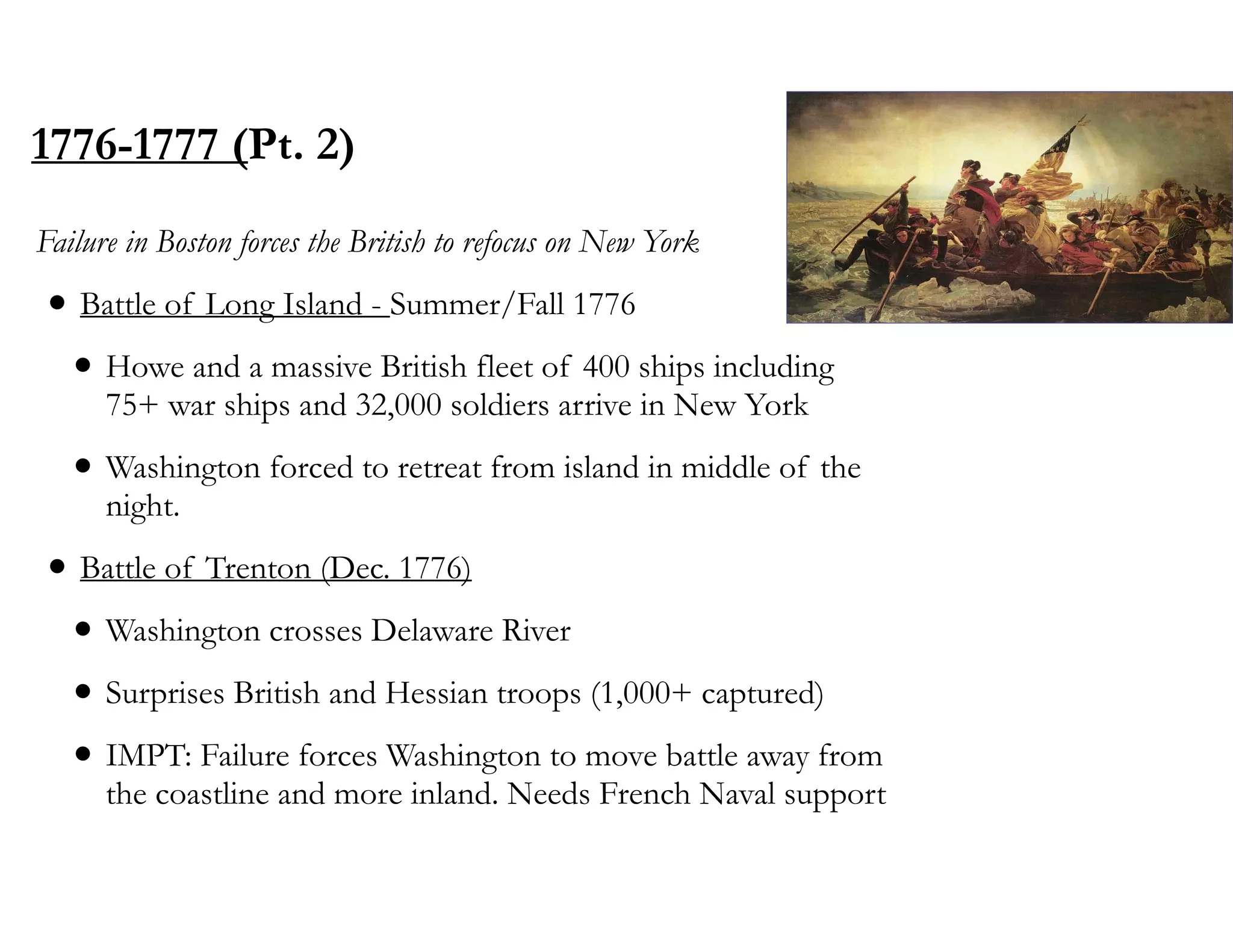 1776-1777 (Pt. 2)
Failure in Boston forces the British to refocus on New York
• Battle of Long Island - Summer/Fall 1776
• Howe and a massive British fleet of 400 ships including
75+ war ships and 32,000 soldiers arrive in New York
• Washington forced to retreat from island in middle of the
night.
• Battle of Trenton (Dec. 1776)
• Washington crosses Delaware River
• Surprises British and Hessian troops (1,000+ captured)
• IMPT: Failure forces Washington to move battle away from
the coastline and more inland. Needs French Naval support
 