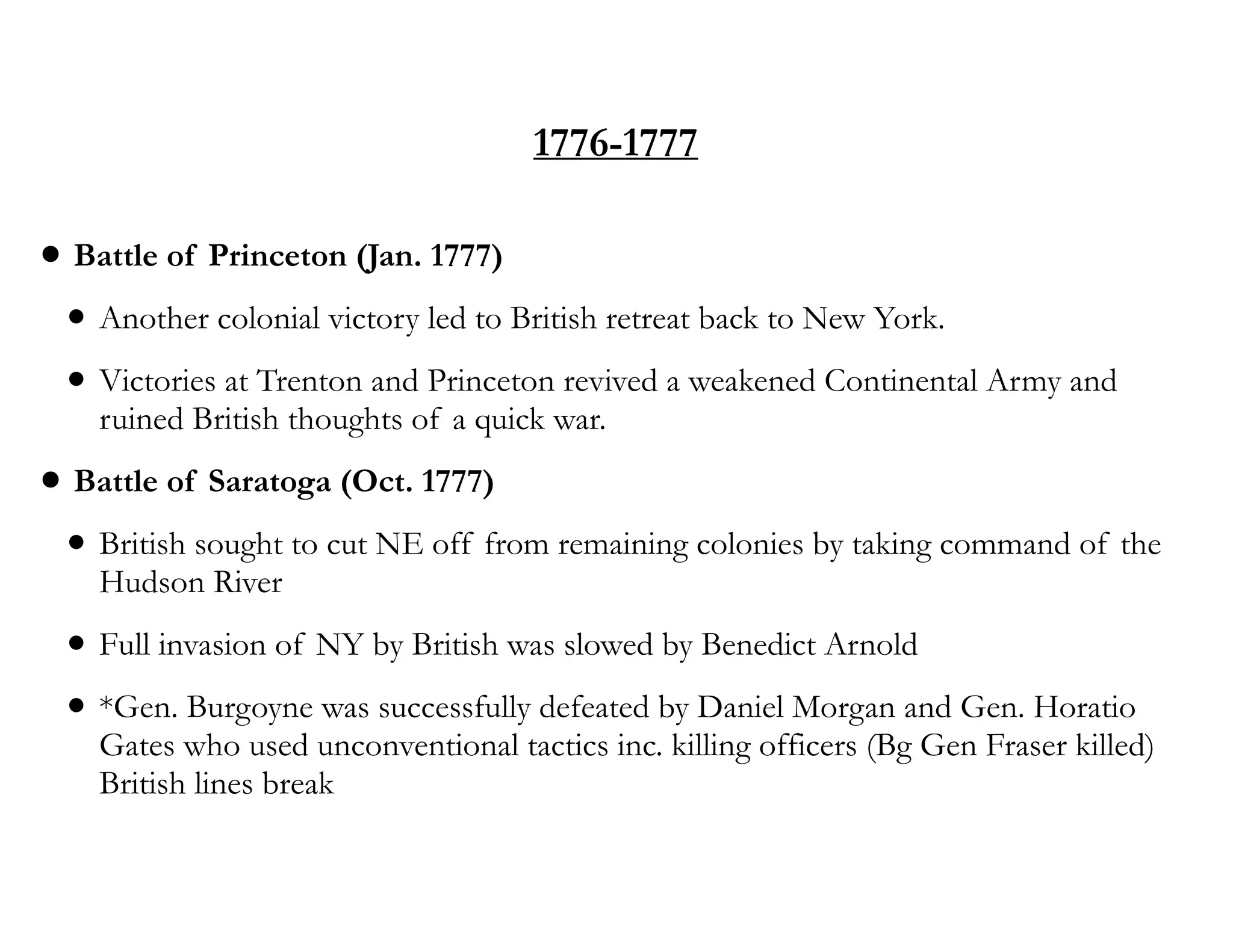 1776-1777
• Battle of Princeton (Jan. 1777)
• Another colonial victory led to British retreat back to New York.
• Victories at Trenton and Princeton revived a weakened Continental Army and
ruined British thoughts of a quick war.
• Battle of Saratoga (Oct. 1777)
• British sought to cut NE off from remaining colonies by taking command of the
Hudson River
• Full invasion of NY by British was slowed by Benedict Arnold
• *Gen. Burgoyne was successfully defeated by Daniel Morgan and Gen. Horatio
Gates who used unconventional tactics inc. killing officers (Bg Gen Fraser killed)
British lines break
 