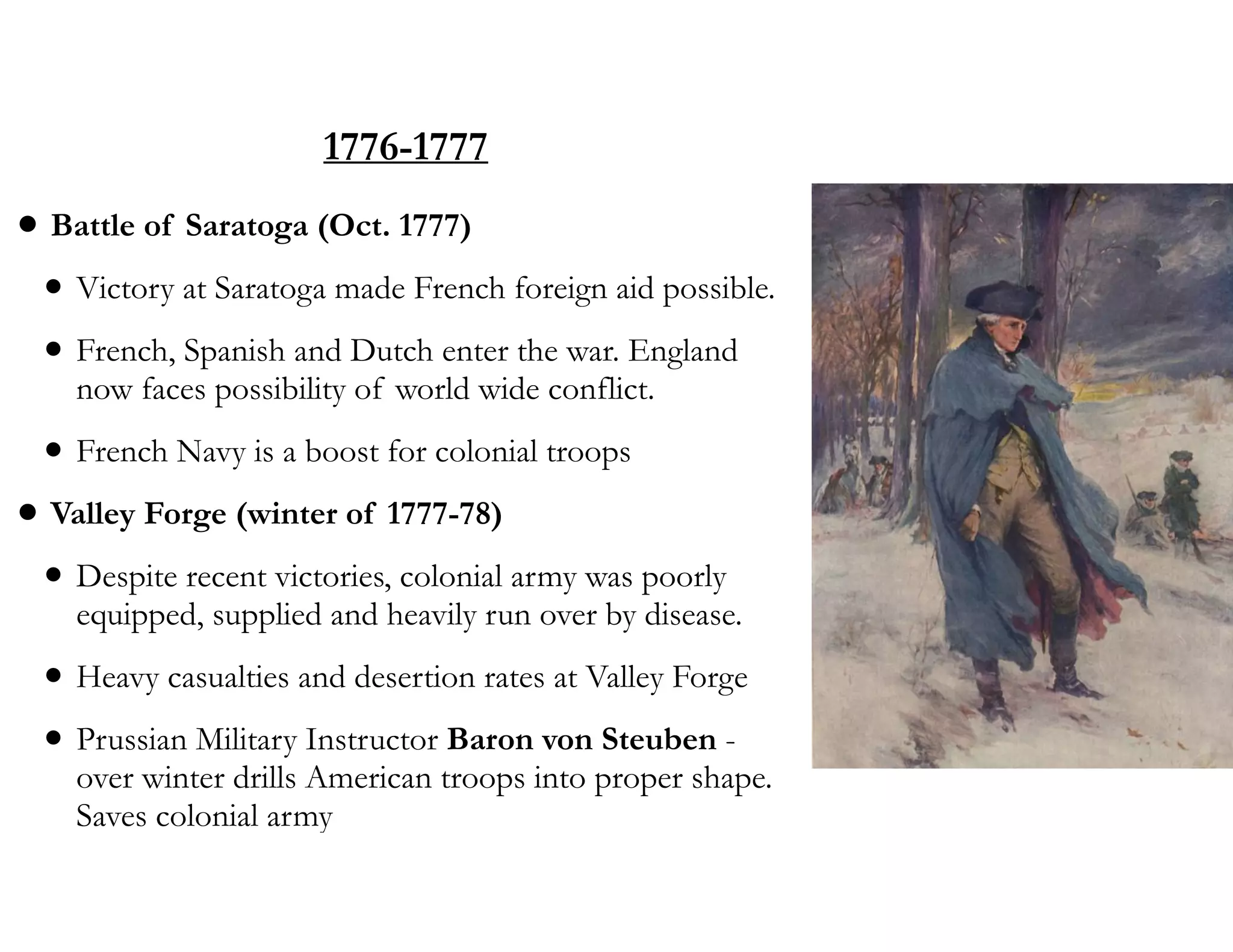 1776-1777
• Battle of Saratoga (Oct. 1777)
• Victory at Saratoga made French foreign aid possible.
• French, Spanish and Dutch enter the war. England
now faces possibility of world wide conflict.
• French Navy is a boost for colonial troops
• Valley Forge (winter of 1777-78)
• Despite recent victories, colonial army was poorly
equipped, supplied and heavily run over by disease.
• Heavy casualties and desertion rates at Valley Forge
• Prussian Military Instructor Baron von Steuben -
over winter drills American troops into proper shape.
Saves colonial army
 