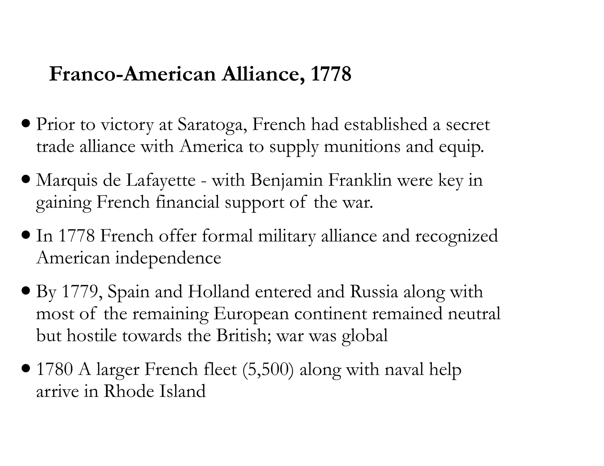 Franco-American Alliance, 1778
•Prior to victory at Saratoga, French had established a secret
trade alliance with America to supply munitions and equip.
•Marquis de Lafayette - with Benjamin Franklin were key in
gaining French financial support of the war.
•In 1778 French offer formal military alliance and recognized
American independence
•By 1779, Spain and Holland entered and Russia along with
most of the remaining European continent remained neutral
but hostile towards the British; war was global
•1780 A larger French fleet (5,500) along with naval help
arrive in Rhode Island
 