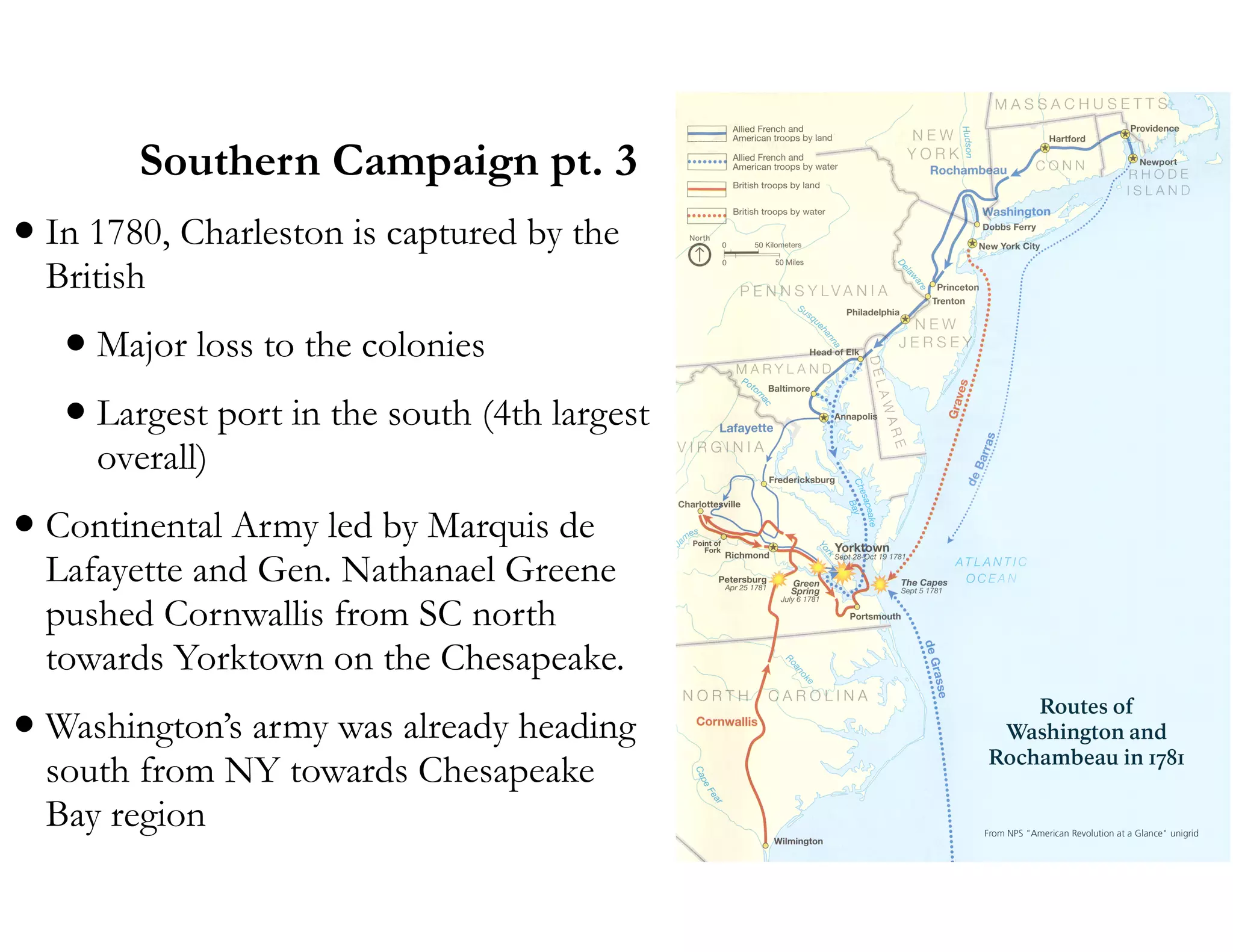 Southern Campaign pt. 3
•In 1780, Charleston is captured by the
British
•Major loss to the colonies
•Largest port in the south (4th largest
overall)
•Continental Army led by Marquis de
Lafayette and Gen. Nathanael Greene
pushed Cornwallis from SC north
towards Yorktown on the Chesapeake.
•Washington’s army was already heading
south from NY towards Chesapeake
Bay region
 