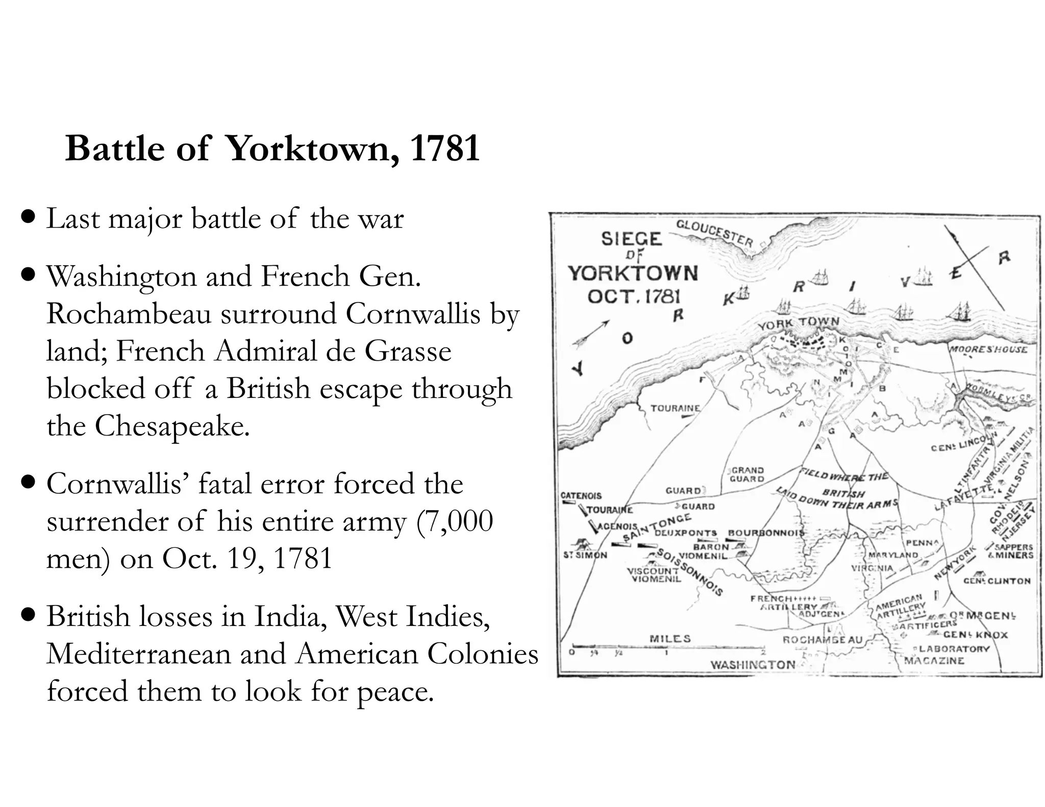 Battle of Yorktown, 1781
•Last major battle of the war
•Washington and French Gen.
Rochambeau surround Cornwallis by
land; French Admiral de Grasse
blocked off a British escape through
the Chesapeake.
•Cornwallis’ fatal error forced the
surrender of his entire army (7,000
men) on Oct. 19, 1781
•British losses in India, West Indies,
Mediterranean and American Colonies
forced them to look for peace.
 
