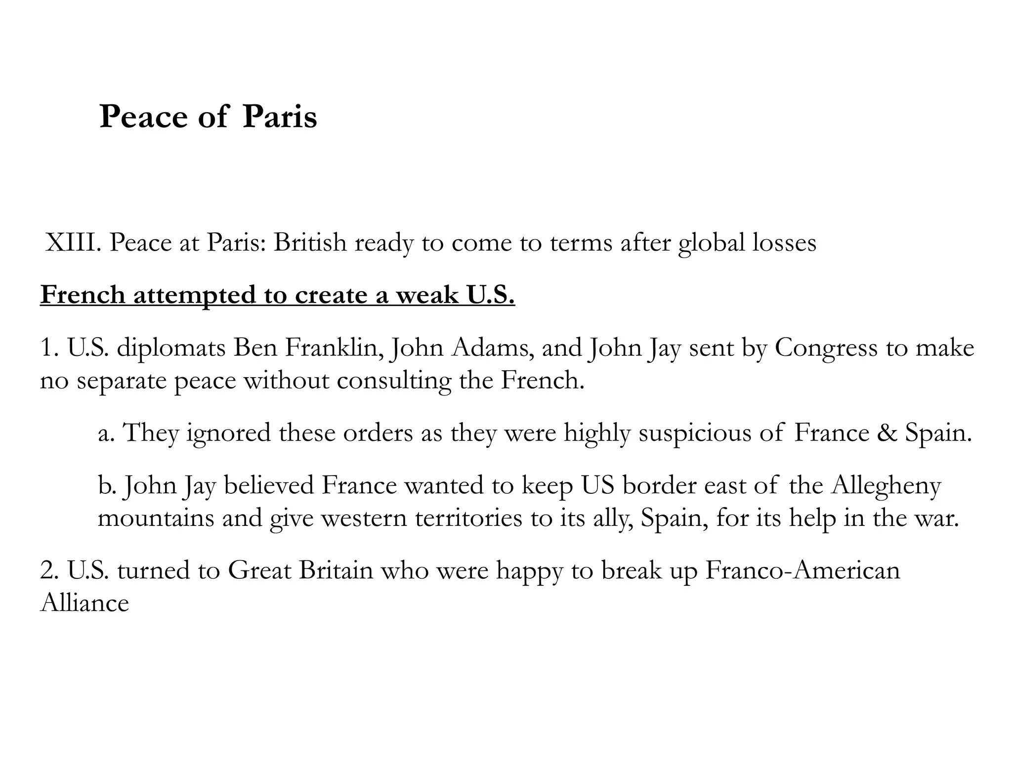 Peace of Paris
XIII. Peace at Paris: British ready to come to terms after global losses
French attempted to create a weak U.S.
1. U.S. diplomats Ben Franklin, John Adams, and John Jay sent by Congress to make
no separate peace without consulting the French.
a. They ignored these orders as they were highly suspicious of France & Spain.
b. John Jay believed France wanted to keep US border east of the Allegheny
mountains and give western territories to its ally, Spain, for its help in the war.
2. U.S. turned to Great Britain who were happy to break up Franco-American
Alliance
 