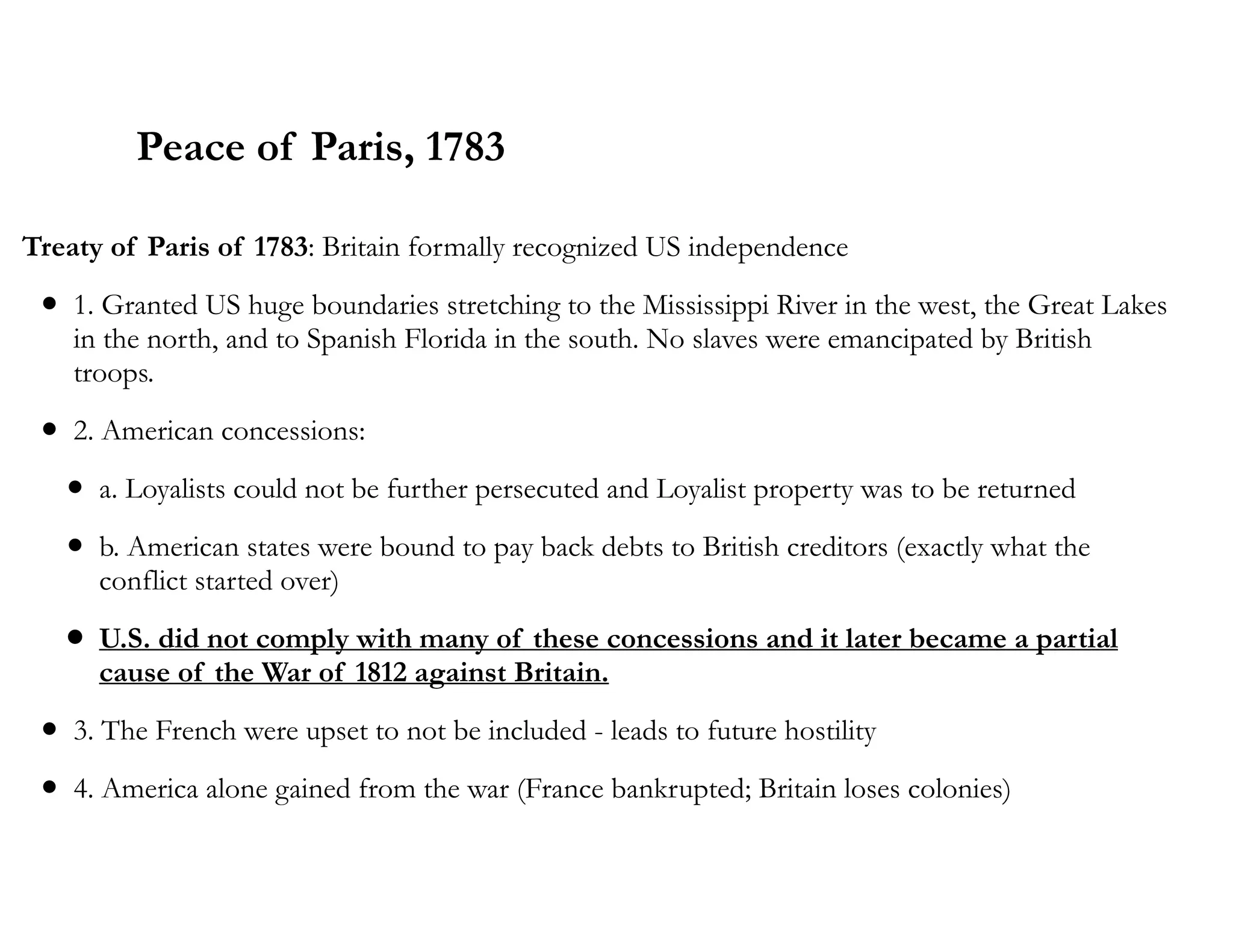 Peace of Paris, 1783
Treaty of Paris of 1783: Britain formally recognized US independence
• 1. Granted US huge boundaries stretching to the Mississippi River in the west, the Great Lakes
in the north, and to Spanish Florida in the south. No slaves were emancipated by British
troops.
• 2. American concessions:
• a. Loyalists could not be further persecuted and Loyalist property was to be returned
• b. American states were bound to pay back debts to British creditors (exactly what the
conflict started over)
• U.S. did not comply with many of these concessions and it later became a partial
cause of the War of 1812 against Britain.
• 3. The French were upset to not be included - leads to future hostility
• 4. America alone gained from the war (France bankrupted; Britain loses colonies)
 