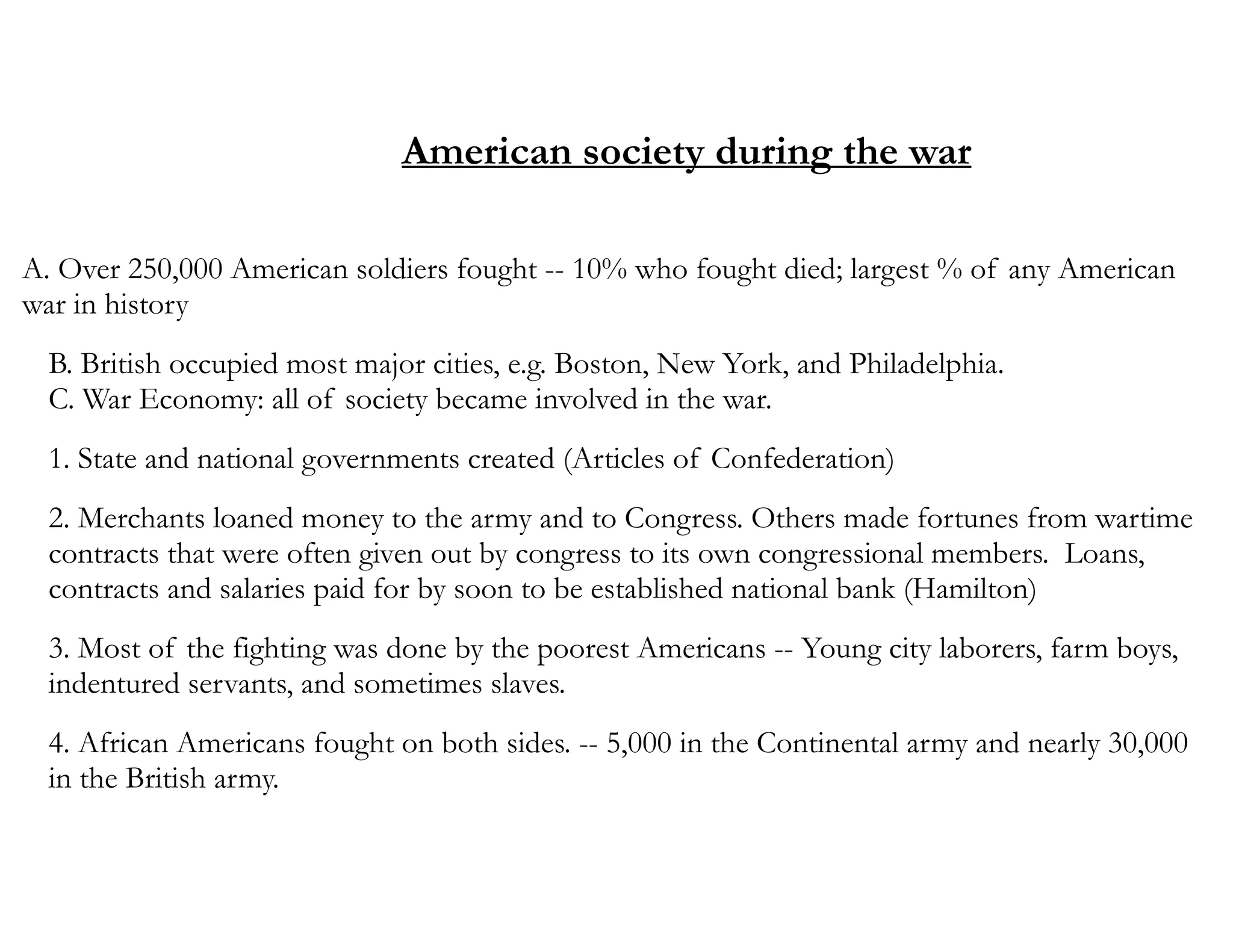 American society during the war
A. Over 250,000 American soldiers fought -- 10% who fought died; largest % of any American
war in history
B. British occupied most major cities, e.g. Boston, New York, and Philadelphia.
C. War Economy: all of society became involved in the war.
1. State and national governments created (Articles of Confederation)
2. Merchants loaned money to the army and to Congress. Others made fortunes from wartime
contracts that were often given out by congress to its own congressional members. Loans,
contracts and salaries paid for by soon to be established national bank (Hamilton)
3. Most of the fighting was done by the poorest Americans -- Young city laborers, farm boys,
indentured servants, and sometimes slaves.
4. African Americans fought on both sides. -- 5,000 in the Continental army and nearly 30,000
in the British army.
 
