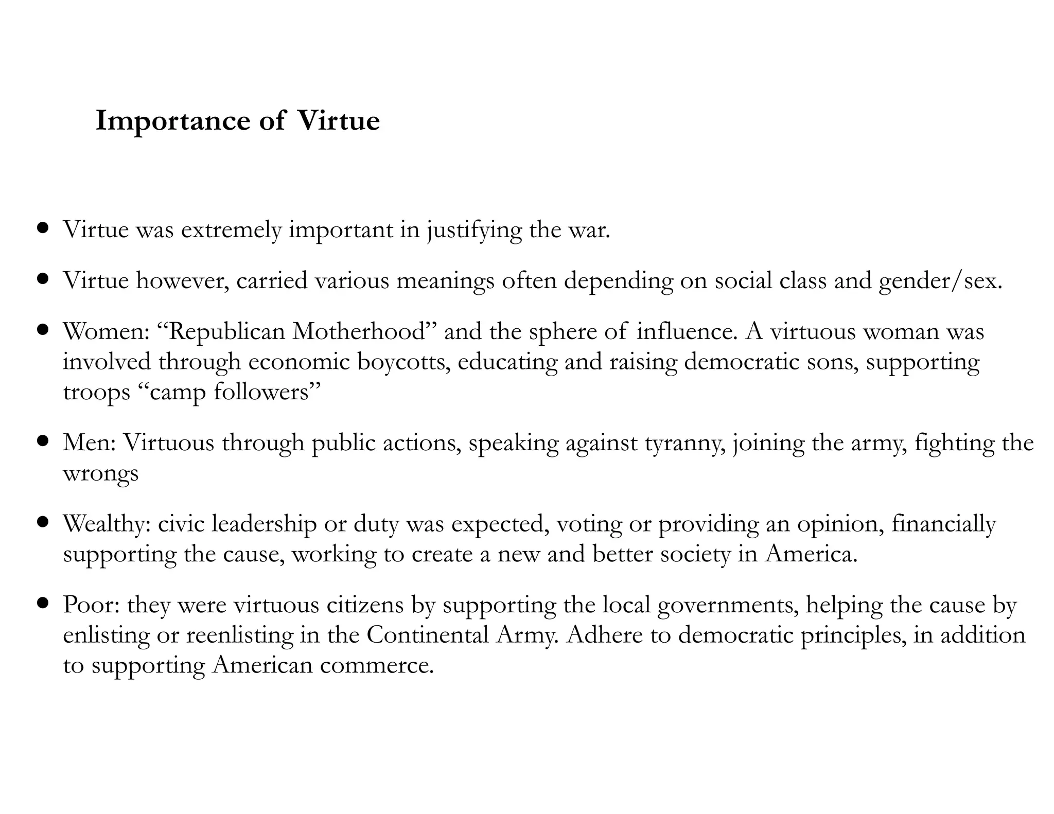 Importance of Virtue
• Virtue was extremely important in justifying the war.
• Virtue however, carried various meanings often depending on social class and gender/sex.
• Women: “Republican Motherhood” and the sphere of influence. A virtuous woman was
involved through economic boycotts, educating and raising democratic sons, supporting
troops “camp followers”
• Men: Virtuous through public actions, speaking against tyranny, joining the army, fighting the
wrongs
• Wealthy: civic leadership or duty was expected, voting or providing an opinion, financially
supporting the cause, working to create a new and better society in America.
• Poor: they were virtuous citizens by supporting the local governments, helping the cause by
enlisting or reenlisting in the Continental Army. Adhere to democratic principles, in addition
to supporting American commerce.
 