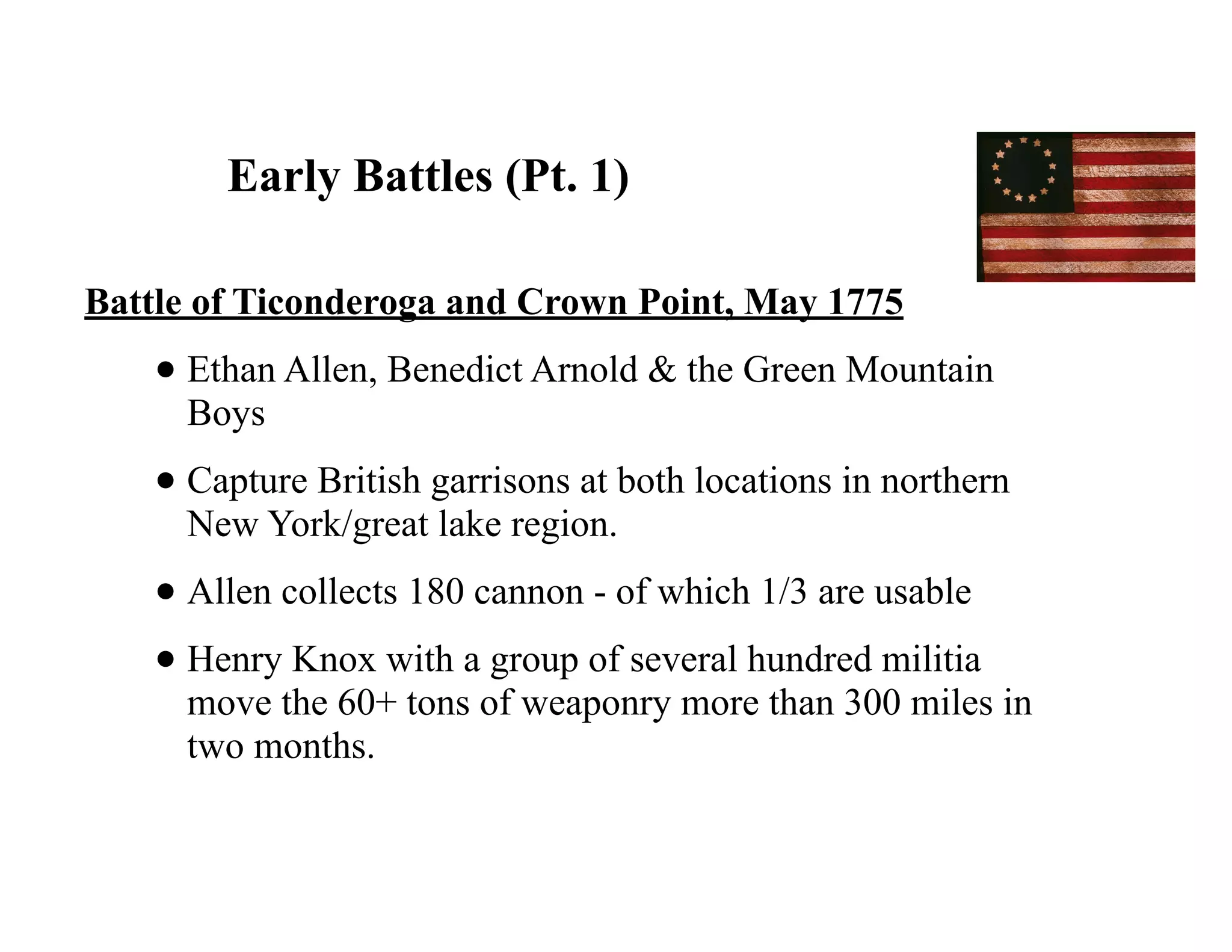 Early Battles (Pt. 1)
Battle of Ticonderoga and Crown Point, May 1775
• Ethan Allen, Benedict Arnold & the Green Mountain
Boys
• Capture British garrisons at both locations in northern
New York/great lake region.
• Allen collects 180 cannon - of which 1/3 are usable
• Henry Knox with a group of several hundred militia
move the 60+ tons of weaponry more than 300 miles in
two months.
 
