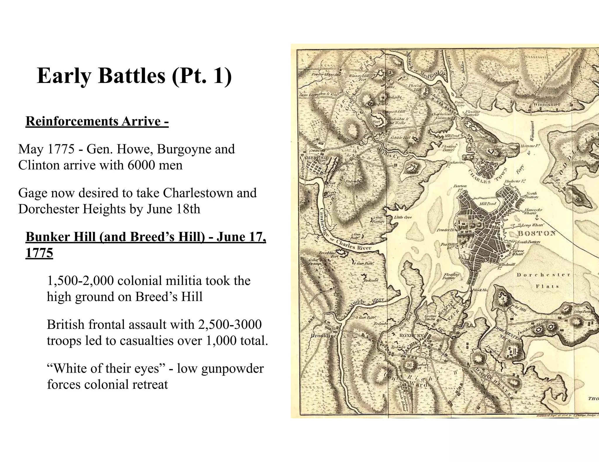 Early Battles (Pt. 1)
Reinforcements Arrive -
May 1775 - Gen. Howe, Burgoyne and
Clinton arrive with 6000 men
Gage now desired to take Charlestown and
Dorchester Heights by June 18th
Bunker Hill (and Breed’s Hill) - June 17,
1775
1,500-2,000 colonial militia took the
high ground on Breed’s Hill
British frontal assault with 2,500-3000
troops led to casualties over 1,000 total.
“White of their eyes” - low gunpowder
forces colonial retreat
 