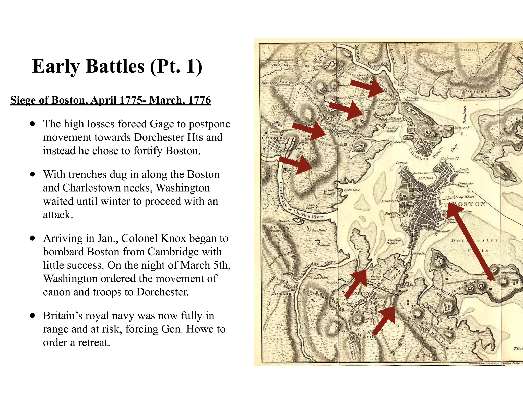 Early Battles (Pt. 1)
Siege of Boston, April 1775- March, 1776
• The high losses forced Gage to postpone
movement towards Dorchester Hts and
instead he chose to fortify Boston.
• With trenches dug in along the Boston
and Charlestown necks, Washington
waited until winter to proceed with an
attack.
• Arriving in Jan., Colonel Knox began to
bombard Boston from Cambridge with
little success. On the night of March 5th,
Washington ordered the movement of
canon and troops to Dorchester.
• Britain’s royal navy was now fully in
range and at risk, forcing Gen. Howe to
order a retreat.
 