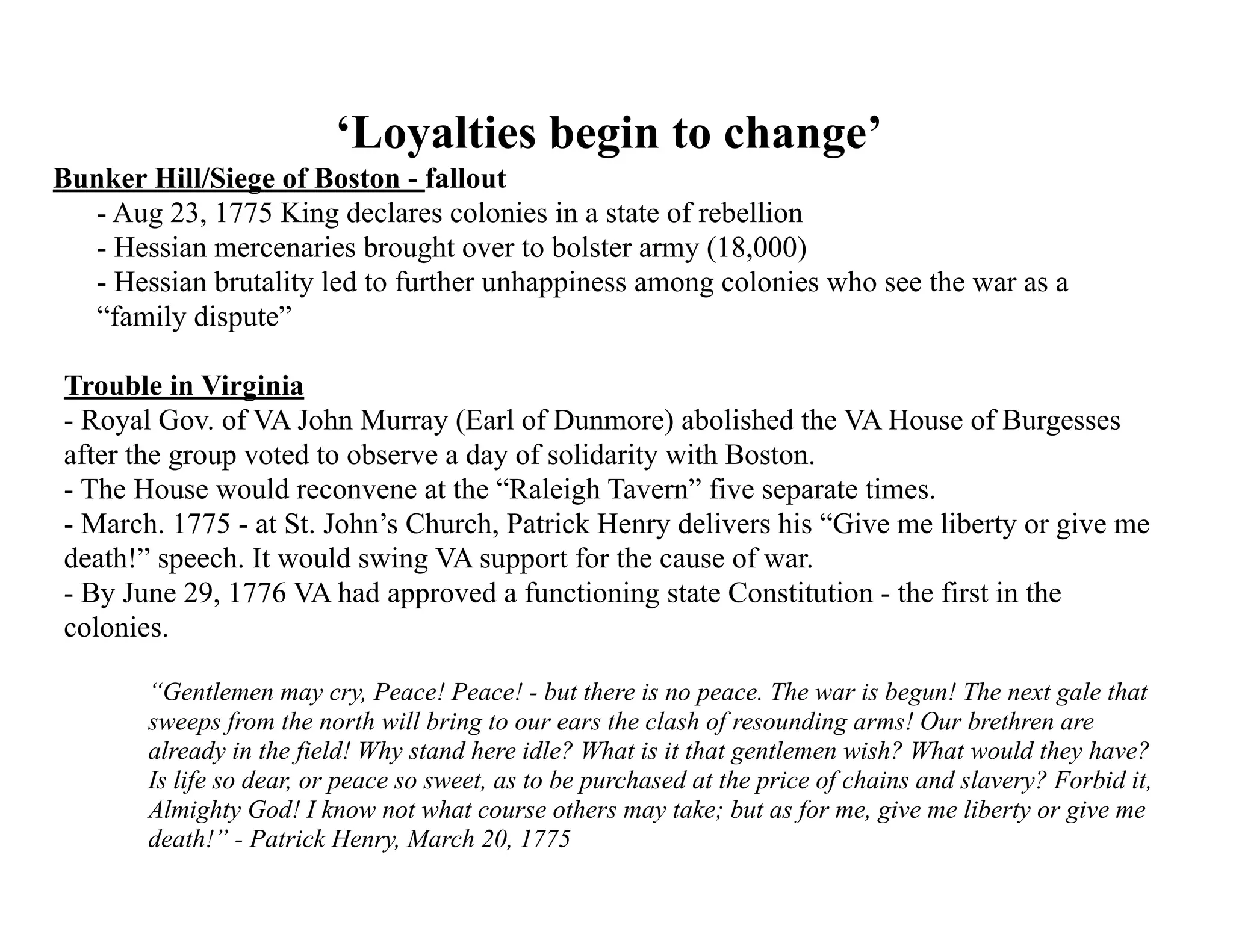 ‘Loyalties begin to change’
Bunker Hill/Siege of Boston - fallout
- Aug 23, 1775 King declares colonies in a state of rebellion
- Hessian mercenaries brought over to bolster army (18,000)
- Hessian brutality led to further unhappiness among colonies who see the war as a
“family dispute”
Trouble in Virginia
- Royal Gov. of VA John Murray (Earl of Dunmore) abolished the VA House of Burgesses
after the group voted to observe a day of solidarity with Boston.
- The House would reconvene at the “Raleigh Tavern” five separate times.
- March. 1775 - at St. John’s Church, Patrick Henry delivers his “Give me liberty or give me
death!” speech. It would swing VA support for the cause of war.
- By June 29, 1776 VA had approved a functioning state Constitution - the first in the
colonies.
“Gentlemen may cry, Peace! Peace! - but there is no peace. The war is begun! The next gale that
sweeps from the north will bring to our ears the clash of resounding arms! Our brethren are
already in the field! Why stand here idle? What is it that gentlemen wish? What would they have?
Is life so dear, or peace so sweet, as to be purchased at the price of chains and slavery? Forbid it,
Almighty God! I know not what course others may take; but as for me, give me liberty or give me
death!” - Patrick Henry, March 20, 1775
 