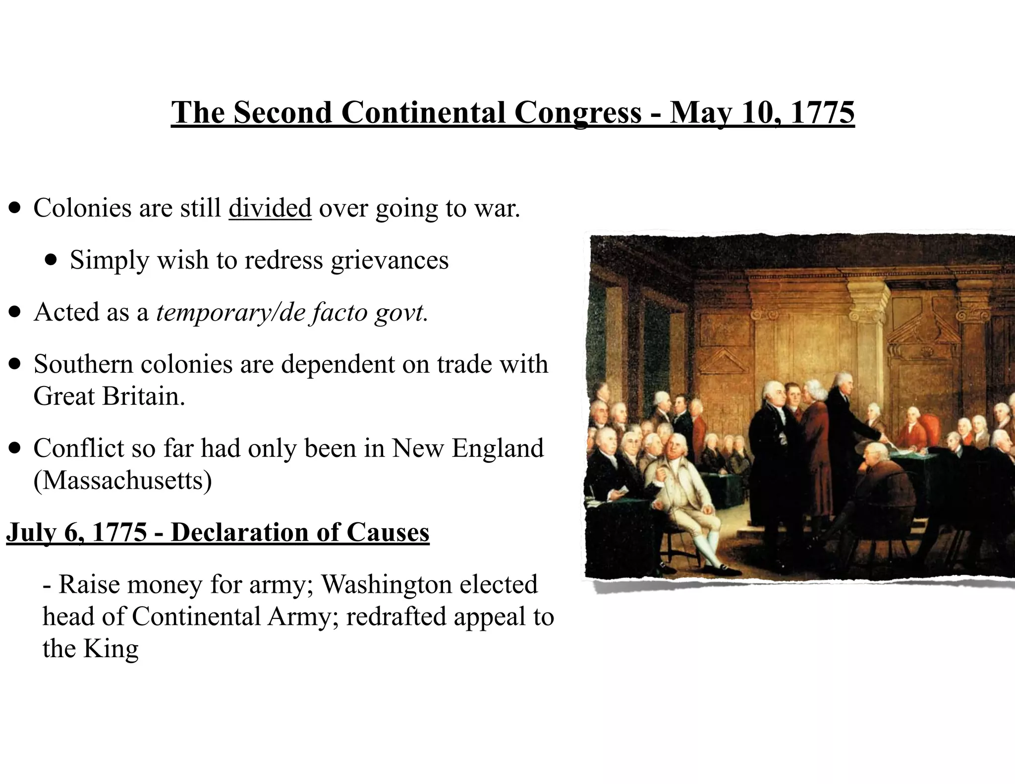 The Second Continental Congress - May 10, 1775
• Colonies are still divided over going to war.
• Simply wish to redress grievances
• Acted as a temporary/de facto govt.
• Southern colonies are dependent on trade with
Great Britain.
• Conflict so far had only been in New England
(Massachusetts)
July 6, 1775 - Declaration of Causes
- Raise money for army; Washington elected
head of Continental Army; redrafted appeal to
the King
 