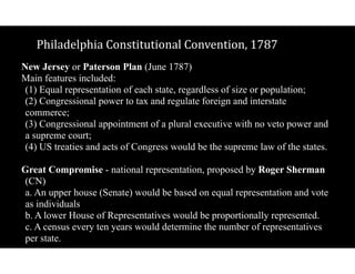 Philadelphia$Constitutional$Convention,$1787
New Jersey or Paterson Plan (June 1787)
Main features included: 
(1) Equal representation of each state, regardless of size or population; 
(2) Congressional power to tax and regulate foreign and interstate
commerce; 
(3) Congressional appointment of a plural executive with no veto power and
a supreme court; 
(4) US treaties and acts of Congress would be the supreme law of the states.
Great Compromise - national representation, proposed by Roger Sherman
(CN) 
a. An upper house (Senate) would be based on equal representation and vote
as individuals 
b. A lower House of Representatives would be proportionally represented. 
c. A census every ten years would determine the number of representatives
per state.
 