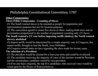 Philadelphia$Constitutional$Convention,$1787
Other Compromises
Three-Fifths Compromise - Counting of Slaves 
(1) The South wanted slaves to be counted as people for population and
representation purposes but not for taxation purposes. 
(2) The convention agreed to count five slaves as three, making both taxes and re-
presentation proportional to the number of population counting only 3/5 slaves
The South wanted a 2/3 vote before imposing tariffs (duties); the North wanted
slavery abolished 
(3) Import tariffs would be determined by a simple majority vote in Congress, but
export tariffs, thought to hurt the South, were forbidden 
(4) Congress would make no laws regarding the slave trade for twenty years.
The selection of a President 
(1) The president would be elected for a four-year term and could be re-elected 
(2) The candidate receiving the majority of votes of the electors would be President
and the second place candidate would be vice-president. 
(3) If no one had a majority, the top five candidates who received votes would be
voted upon by the House of Representatives.
 