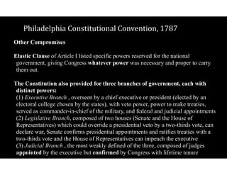 Philadelphia$Constitutional$Convention,$1787
Other Compromises 
Elastic Clause of Article I listed specific powers reserved for the national
government, giving Congress whatever power was necessary and proper to carry
them out.
The Constitution also provided for three branches of government, each with
distinct powers: 
(1) Executive Branch , overseen by a chief executive or president (elected by an
electoral college chosen by the states), with veto power, power to make treaties,
served as commander-in-chief of the military, and federal and judicial appointments 
(2) Legislative Branch, composed of two houses (Senate and the House of
Representatives) which could override a presidential veto by a two-thirds vote, can
declare war, Senate confirms presidential appointments and ratifies treaties with a
two-thirds vote and the House of Representatives can impeach the executive 
(3) Judicial Branch , the most weakly defined of the three, composed of judges
appointed by the executive but confirmed by Congress with lifetime tenure
 