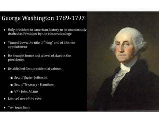 George$Washington$1789V1797
• Only$president$in$American$history$to$be$unanimously$
drafted$as$President$by$the$electoral$college$
• Turned$down$the$title$of$“king”$and$of$lifetime$
appointment$
• He$brought$honor$and$a$level$of$class$to$the$
presidency.$
• Established$Cirst$presidential$cabinet$
• Sec.$of$State$V$Jefferson$
• Sec.$of$Treasury$V$Hamilton$
• VP$V$John$Adams$
• Limited$use$of$the$veto$
• Two$term$limit
 