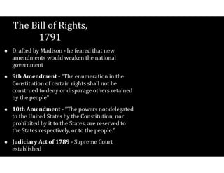 The$Bill$of$Rights,$
1791
• Drafted$by$Madison$V$he$feared$that$new$
amendments$would$weaken$the$national$
government$
• 9th(Amendment$V$“The$enumeration$in$the$
Constitution$of$certain$rights$shall$not$be$
construed$to$deny$or$disparage$others$retained$
by$the$people”$
• 10th(Amendment$V$“The$powers$not$delegated$
to$the$United$States$by$the$Constitution,$nor$
prohibited$by$it$to$the$States,$are$reserved$to$
the$States$respectively,$or$to$the$people.”$
• Judiciary(Act(of(1789$V$Supreme$Court$
established
 