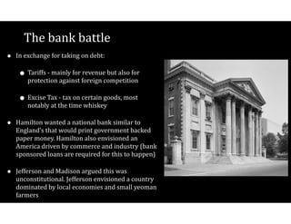 The$bank$battle
• In$exchange$for$taking$on$debt:$
• Tariffs$V$mainly$for$revenue$but$also$for$
protection$against$foreign$competition$$
• Excise$Tax$V$tax$on$certain$goods,$most$
notably$at$the$time$whiskey$
• Hamilton$wanted$a$national$bank$similar$to$
England’s$that$would$print$government$backed$
paper$money.$Hamilton$also$envisioned$an$
America$driven$by$commerce$and$industry$(bank$
sponsored$loans$are$required$for$this$to$happen)$
• Jefferson$and$Madison$argued$this$was$
unconstitutional.$Jefferson$envisioned$a$country$
dominated$by$local$economies$and$small$yeoman$
farmers
 