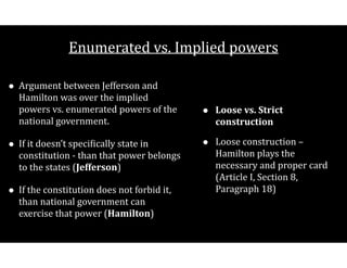Enumerated$vs.$Implied$powers
• Argument$between$Jefferson$and$
Hamilton$was$over$the$implied$
powers$vs.$enumerated$powers$of$the$
national$government.$
• If$it$doesn’t$speciCically$state$in$
constitution$V$than$that$power$belongs$
to$the$states$(Jefferson)$
• If$the$constitution$does$not$forbid$it,$
than$national$government$can$
exercise$that$power$(Hamilton)
• Loose(vs.(Strict(
construction(
• Loose$construction$–$
Hamilton$plays$the$
necessary$and$proper$card$
(Article$I,$Section$8,$
Paragraph$18)
 