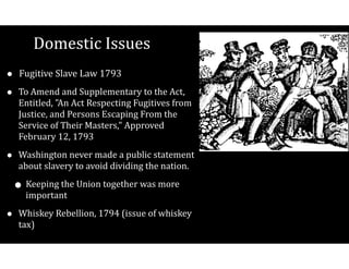 Domestic$Issues
• Fugitive$Slave$Law$1793$
• To$Amend$and$Supplementary$to$the$Act,$
Entitled,$"An$Act$Respecting$Fugitives$from$
Justice,$and$Persons$Escaping$From$the$
Service$of$Their$Masters,"$Approved$
February$12,$1793$
• Washington$never$made$a$public$statement$
about$slavery$to$avoid$dividing$the$nation.$$
• Keeping$the$Union$together$was$more$
important$
• Whiskey$Rebellion,$1794$(issue$of$whiskey$
tax)
 