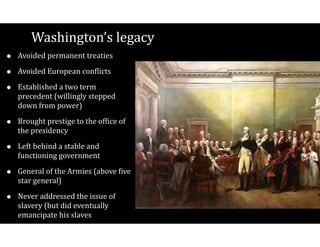 Washington’s$legacy
• Avoided$permanent$treaties$
• Avoided$European$conClicts$
• Established$a$two$term$
precedent$(willingly$stepped$
down$from$power)$
• Brought$prestige$to$the$ofCice$of$
the$presidency$
• Left$behind$a$stable$and$
functioning$government$
• General$of$the$Armies$(above$Cive$
star$general)$
• Never$addressed$the$issue$of$
slavery$(but$did$eventually$
emancipate$his$slaves
 