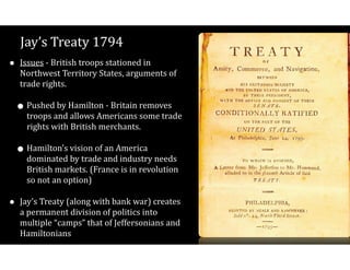Jay’s$Treaty$1794
• Issues$V$British$troops$stationed$in$
Northwest$Territory$States,$arguments$of$
trade$rights.$
•Pushed$by$Hamilton$V$Britain$removes$
troops$and$allows$Americans$some$trade$
rights$with$British$merchants.$
•Hamilton’s$vision$of$an$America$
dominated$by$trade$and$industry$needs$
British$markets.$(France$is$in$revolution$
so$not$an$option)$
• Jay’s$Treaty$(along$with$bank$war)$creates$
a$permanent$division$of$politics$into$
multiple$“camps”$that$of$Jeffersonians$and$
Hamiltonians
 