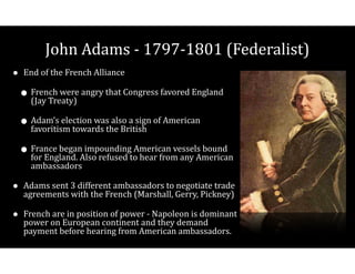 John$Adams$V$1797V1801$(Federalist)
• End$of$the$French$Alliance$
• French$were$angry$that$Congress$favored$England$
(Jay$Treaty)$
• Adam’s$election$was$also$a$sign$of$American$
favoritism$towards$the$British$
• France$began$impounding$American$vessels$bound$
for$England.$Also$refused$to$hear$from$any$American$
ambassadors$
• Adams$sent$3$different$ambassadors$to$negotiate$trade$
agreements$with$the$French$(Marshall,$Gerry,$Pickney)$
• French$are$in$position$of$power$V$Napoleon$is$dominant$
power$on$European$continent$and$they$demand$
payment$before$hearing$from$American$ambassadors.
 