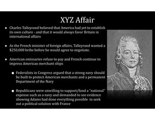 XYZ$Affair
• Charles$Talleyrand$believed$that$America$had$yet$to$establish$
its$own$culture$V$and$that$it$would$always$favor$Britain$in$
international$affairs$
• As$the$French$minister$of$foreign$affairs,$Talleyrand$wanted$a$
$250,000$bribe$before$he$would$agree$to$negotiate.$
• American$emissaries$refuse$to$pay$and$French$continue$to$
impress$American$merchant$ships$
• Federalists$in$Congress$argued$that$a$strong$navy$should$
be$built$to$protect$American$merchants$and$a$permanent$
Department$of$the$Navy$$
• Republicans$were$unwilling$to$support/fund$a$“national”$
expense$such$as$a$navy$and$demanded$to$see$evidence$
showing$Adams$had$done$everything$possible$$to$seek$
out$a$political$solution$with$France
 