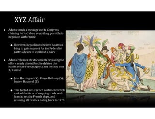 XYZ$Affair
• Adams$sends$a$message$out$to$Congress$
claiming$he$had$done$everything$possible$to$
negotiate$with$France$
• However,$Republicans$believe$Adams$is$
lying$to$gain$support$for$the$Federalist$
party’s$desire$to$establish$a$navy$
• Adams$releases$the$documents$revealing$the$
efforts$made$abroad$but$he$deletes$the$
names$of$the$French$agents$and$instead$uses$
X,$Y,$and$Z$
• Jean$Hottinguer$(X);$Pierre$Bellamy$(Y);$
Lucien$Hauteval$(Z)$
• This$fueled$antiVFrench$sentiment$which$
took$of$the$form$of$stopping$trade$with$
France,$seizing$French$ships,$and$
revoking$all$treaties$dating$back$to$1778
 