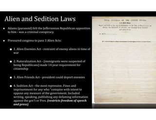 Alien$and$Sedition$Laws
• Adams$(paranoid)$felt$the$Jeffersonian$Republican$opposition$
to$him$V$was$a$criminal$conspiracy.$
• Pressured$congress$to$pass$3$Alien$Acts:$
• 1.$Alien$Enemies$Act$V$restraint$of$enemy$aliens$in$time$of$
war$
• 2.$Naturalization$Act$V$(immigrants$were$suspected$of$
being$Republicans)$made$14$year$requirement$for$
citizenship$
• 3.$Alien$Friends$Act$V$president$could$deport$enemies$
• 4.$Sedition$Act$V$the$most$repressive.$Fines$and$
imprisonment$for$any$who$“conspire$with$intent$to$
oppose$any$measure$of$the$government.$Included$
writing,$speaking,$publishing$any$defaming$information$
against$the$gov’t$or$Pres.$(restricts(freedom(of(speech(
and(press)
 