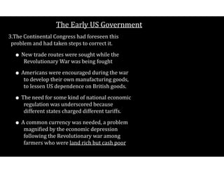 The$Early$US$Government
3.The$Continental$Congress$had$foreseen$this$
problem$and$had$taken$steps$to$correct$it.$
• New$trade$routes$were$sought$while$the$
Revolutionary$War$was$being$fought$
• Americans$were$encouraged$during$the$war$
to$develop$their$own$manufacturing$goods,$
to$lessen$US$dependence$on$British$goods.$
• The$need$for$some$kind$of$national$economic$
regulation$was$underscored$because$
different$states$charged$different$tariffs.$
• A$common$currency$was$needed,$a$problem$
magniCied$by$the$economic$depression$
following$the$Revolutionary$war$among$
farmers$who$were$land$rich$but$cash$poor 
 