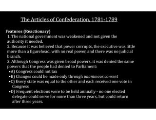 The$Articles$of$Confederation,$1781V1789
Features((Reactionary) 
1.$The$national$government$was$weakened$and$not$given$the$
authority$it$needed. 
2.$Because$it$was$believed$that$power$corrupts,$the$executive$was$little$
more$than$a$Cigurehead,$with$no$real$power,$and$there$was$no$judicial$
branch. 
3.$Although$Congress$was$given$broad$powers,$it$was$denied$the$same$
powers$that$the$people$had$denied$to$Parliament:$
•A)$Congress$could$not$tax$
•B)$Changes$could$be$made$only$through$unanimous(consent$
•C)$Every$state$was$equal$to$the$other$and$each$received$one$vote$in$
Congress$
•D)$Frequent$elections$were$to$be$held$annually$V$no$one$elected$
delegate$could$serve$for$more$than$three$years,$but$could$return$
after$three$years.$
 
