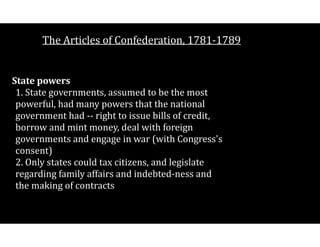 The$Articles$of$Confederation,$1781V1789
State(powers 
1.$State$governments,$assumed$to$be$the$most$
powerful,$had$many$powers$that$the$national$
government$had$VV$right$to$issue$bills$of$credit,$
borrow$and$mint$money,$deal$with$foreign$
governments$and$engage$in$war$(with$Congress's$
consent) 
2.$Only$states$could$tax$citizens,$and$legislate$
regarding$family$affairs$and$indebtedVness$and$
the$making$of$contracts 
 