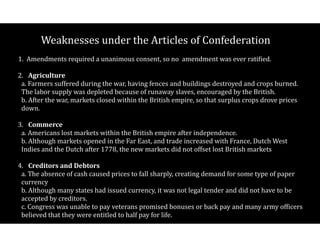 Weaknesses$under$the$Articles$of$Confederation
1.$$Amendments$required$a$unanimous$consent,$so$no$$amendment$was$ever$ratiCied. 
2.$ Agriculture $$$
a.$Farmers$suffered$during$the$war,$having$fences$and$buildings$destroyed$and$crops$burned.$$
The$labor$supply$was$depleted$because$of$runaway$slaves,$encouraged$by$the$British. 
b.$After$the$war,$markets$closed$within$the$British$empire,$so$that$surplus$crops$drove$prices$
down. 
3.$ Commerce $$$
a.$Americans$lost$markets$within$the$British$empire$after$independence. 
b.$Although$markets$opened$in$the$Far$East,$and$trade$increased$with$France,$Dutch$West$
Indies$and$the$Dutch$after$1778,$the$new$markets$did$not$offset$lost$British$markets 
4.$ Creditors(and(Debtors $$$
a.$The$absence$of$cash$caused$prices$to$fall$sharply,$creating$demand$for$some$type$of$paper$
currency 
b.$Although$many$states$had$issued$currency,$it$was$not$legal$tender$and$did$not$have$to$be$
accepted$by$creditors.$ 
c.$Congress$was$unable$to$pay$veterans$promised$bonuses$or$back$pay$and$many$army$ofCicers$
believed$that$they$were$entitled$to$half$pay$for$life.$
 