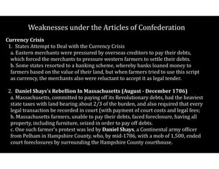 Weaknesses$under$the$Articles$of$Confederation
Currency(Crisis((
1.$ States$Attempt$to$Deal$with$the$Currency$Crisis $$
a.$Eastern$merchants$were$pressured$by$overseas$creditors$to$pay$their$debts,$
which$forced$the$merchants$to$pressure$western$farmers$to$settle$their$debts. 
b.$Some$states$resorted$to$a$banking$scheme,$whereby$banks$loaned$money$to$
farmers$based$on$the$value$of$their$land,$but$when$farmers$tried$to$use$this$script$
as$currency,$the$merchants$also$were$reluctant$to$accept$it$as$legal$tender. 
2.$ Daniel(Shays's(Rebellion(In(Massachusetts((August(D(December(1786) $$
a.$Massachusetts,$committed$to$paying$off$its$Revolutionary$debts,$had$the$heaviest$
state$taxes$with$land$bearing$about$2/3$of$the$burden,$and$also$required$that$every$
legal$transaction$be$recorded$in$court$(with$payment$of$court$costs$and$legal$fees; 
b.$Massachusetts$farmers,$unable$to$pay$their$debts,$faced$foreclosure,$having$all$
property,$including$furniture,$seized$in$order$to$pay$off$debts. 
c.$One$such$farmer's$protest$was$led$by$Daniel(Shays,$a$Continental$army$ofCicer$
from$Pelham$in$Hampshire$County,$who,$by$midV1786,$with$a$mob$of$1,500,$ended$
court$foreclosures$by$surrounding$the$Hampshire$County$courthouse.$
 