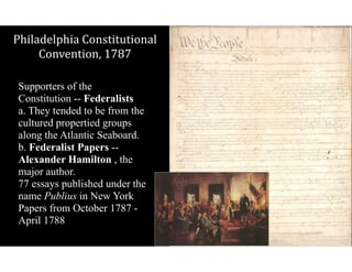 Philadelphia$Constitutional$
Convention,$1787
Supporters of the
Constitution -- Federalists  
a. They tended to be from the
cultured propertied groups
along the Atlantic Seaboard. 
b. Federalist Papers --
Alexander Hamilton , the
major author. 
77 essays published under the
name Publius in New York
Papers from October 1787 -
April 1788
 