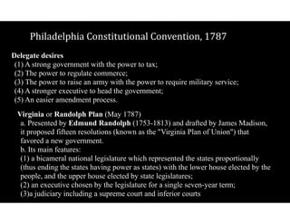 Philadelphia$Constitutional$Convention,$1787
Delegate desires 
(1) A strong government with the power to tax; 
(2) The power to regulate commerce; 
(3) The power to raise an army with the power to require military service; 
(4) A stronger executive to head the government; 
(5) An easier amendment process.
Virginia or Randolph Plan (May 1787) 
a. Presented by Edmund Randolph (1753-1813) and drafted by James Madison,
it proposed fifteen resolutions (known as the "Virginia Plan of Union") that
favored a new government. 
b. Its main features: 
(1) a bicameral national legislature which represented the states proportionally
(thus ending the states having power as states) with the lower house elected by the
people, and the upper house elected by state legislatures; 
(2) an executive chosen by the legislature for a single seven-year term; 
(3)a judiciary including a supreme court and inferior courts
 