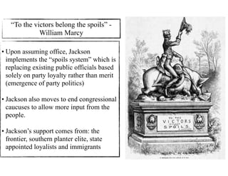 • Upon assuming office, Jackson
implements the “spoils system” which is
replacing existing public officials based
solely on party loyalty rather than merit
(emergence of party politics)
• Jackson also moves to end congressional
caucuses to allow more input from the
people.
• Jackson’s support comes from: the
frontier, southern planter elite, state
appointed loyalists and immigrants
“To the victors belong the spoils” -
William Marcy
 