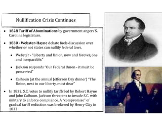 NulliCication	
  Crisis	
  Continues
• 1828	
  Tariff	
  of	
  Abominations	
  by	
  government	
  angers	
  S.	
  
Carolina	
  legislature.	
  	
  
• 1830	
  -­‐	
  Webster-­‐Hayne	
  debate	
  fuels	
  discussion	
  over	
  
whether	
  or	
  not	
  states	
  can	
  nullify	
  federal	
  laws.	
  
• Webster	
  -­‐	
  “Liberty	
  and	
  Union,	
  now	
  and	
  forever,	
  one	
  
and	
  inseparable.”	
  
• Jackson	
  responds	
  “Our	
  Federal	
  Union	
  -­‐	
  it	
  must	
  be	
  
preserved”	
  
• Calhoun	
  (at	
  the	
  annual	
  Jefferson	
  Day	
  dinner)	
  “The	
  
Union,	
  next	
  to	
  our	
  liberty,	
  most	
  dear”	
  	
  
• In	
  1832,	
  S.C.	
  votes	
  to	
  nullify	
  tariffs	
  led	
  by	
  Robert	
  Hayne	
  
and	
  John	
  Calhoun.	
  Jackson	
  threatens	
  to	
  invade	
  S.C.	
  with	
  
military	
  to	
  enforce	
  compliance.	
  A	
  “compromise”	
  of	
  
gradual	
  tariff	
  reduction	
  was	
  brokered	
  by	
  Henry	
  Clay	
  in	
  
1833
 