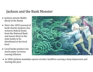 Jackson	
  and	
  the	
  Bank	
  Monster
• Jackson	
  attacks	
  Biddle	
  
(head	
  of	
  the	
  Bank)	
  	
  
• Veto’s	
  the	
  1832	
  renewal	
  of	
  
bank	
  charter.	
  Jackson	
  also	
  
removes	
  federal	
  funds	
  
from	
  the	
  National	
  Bank	
  
and	
  moves	
  them	
  to	
  the	
  
state	
  banks	
  to	
  be	
  
distributed	
  at	
  the	
  local	
  
level.	
  
• Local	
  banks	
  produce	
  too	
  
much	
  paper	
  currency	
  
causing	
  inClation
• In	
  1836,	
  Jackson	
  mandates	
  specie	
  circular;	
  backCires	
  causing	
  a	
  deep	
  depression	
  and	
  
hurting	
  the	
  poor
 