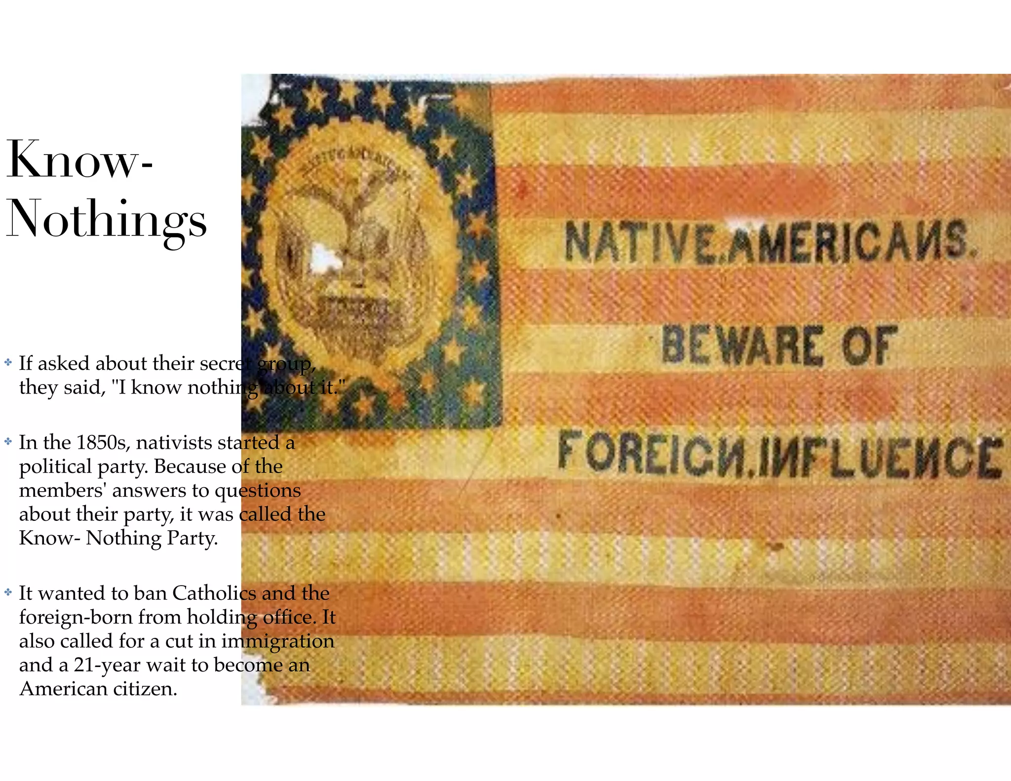Know-
Nothings
✤ If asked about their secret group,
they said, "I know nothing about it."
✤ In the 1850s, nativists started a
political party. Because of the
members' answers to questions
about their party, it was called the
Know- Nothing Party.
✤ It wanted to ban Catholics and the
foreign-born from holding ofﬁce. It
also called for a cut in immigration
and a 21-year wait to become an
American citizen.
 