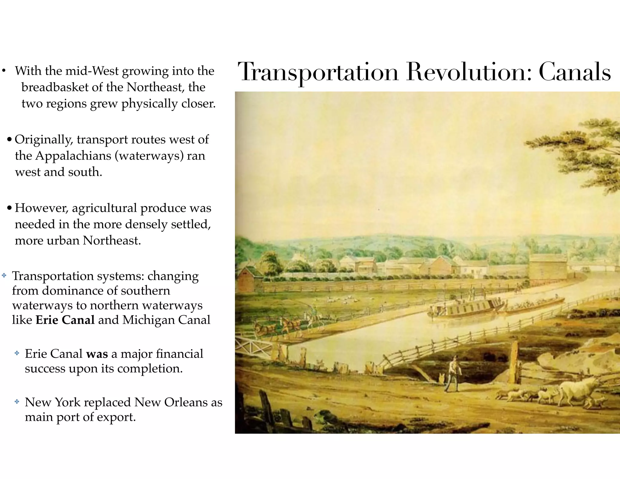 Transportation Revolution: Canals• With the mid-West growing into the
breadbasket of the Northeast, the
two regions grew physically closer.  
•Originally, transport routes west of
the Appalachians (waterways) ran
west and south.  
•However, agricultural produce was
needed in the more densely settled,
more urban Northeast.
✤ Transportation systems: changing
from dominance of southern
waterways to northern waterways
like Erie Canal and Michigan Canal
✤ Erie Canal was a major ﬁnancial
success upon its completion.
✤ New York replaced New Orleans as
main port of export.
 