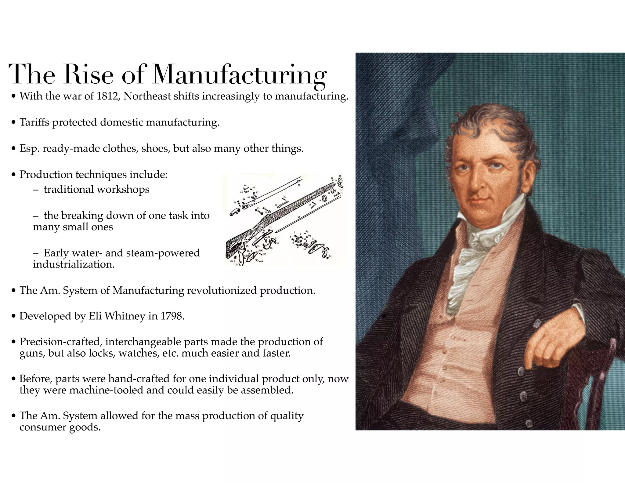 The Rise of Manufacturing
• With the war of 1812, Northeast shifts increasingly to manufacturing.  
• Tariffs protected domestic manufacturing.  
• Esp. ready-made clothes, shoes, but also many other things.  
• Production techniques include:
–  traditional workshops  
–  the breaking down of one task into  
many small ones  
–  Early water- and steam-powered  
industrialization.  
• The Am. System of Manufacturing revolutionized production.  
• Developed by Eli Whitney in 1798.  
• Precision-crafted, interchangeable parts made the production of
guns, but also locks, watches, etc. much easier and faster.  
• Before, parts were hand-crafted for one individual product only, now
they were machine-tooled and could easily be assembled.  
• The Am. System allowed for the mass production of quality
consumer goods.
 