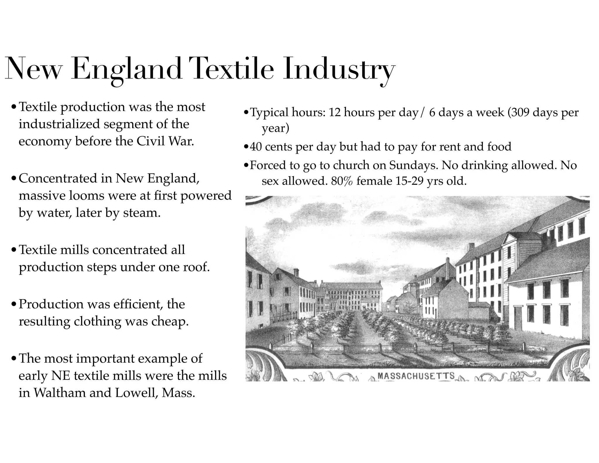 New EnglandTextile Industry
•Textile production was the most
industrialized segment of the
economy before the Civil War.  
•Concentrated in New England,
massive looms were at ﬁrst powered
by water, later by steam.  
•Textile mills concentrated all
production steps under one roof.  
•Production was efﬁcient, the
resulting clothing was cheap.  
•The most important example of
early NE textile mills were the mills
in Waltham and Lowell, Mass.  
•Typical hours: 12 hours per day/ 6 days a week (309 days per
year)
•40 cents per day but had to pay for rent and food
•Forced to go to church on Sundays. No drinking allowed. No
sex allowed. 80% female 15-29 yrs old.
 