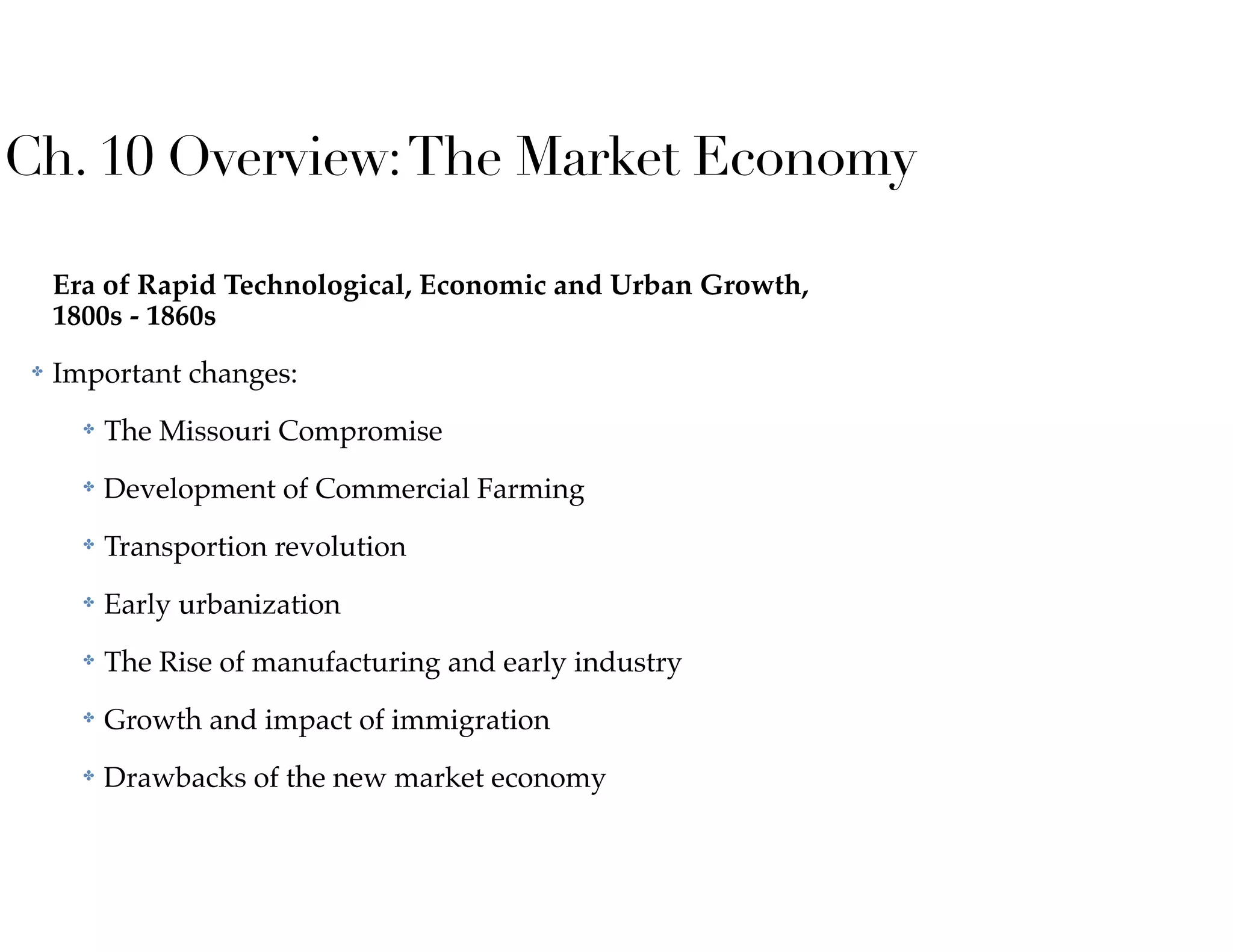 Ch. 10 Overview:The Market Economy
Era of Rapid Technological, Economic and Urban Growth,
1800s - 1860s
✤ Important changes:
✤ The Missouri Compromise
✤ Development of Commercial Farming
✤ Transportion revolution
✤ Early urbanization
✤ The Rise of manufacturing and early industry
✤ Growth and impact of immigration
✤ Drawbacks of the new market economy
 