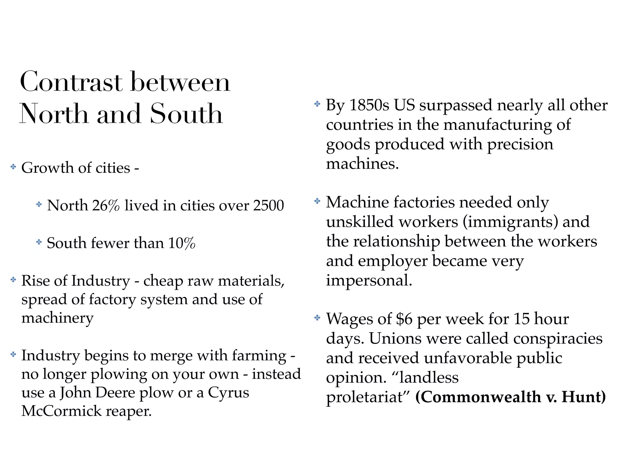 Contrast between
North and South
✤ Growth of cities -
✤ North 26% lived in cities over 2500
✤ South fewer than 10%
✤ Rise of Industry - cheap raw materials,
spread of factory system and use of
machinery
✤ Industry begins to merge with farming -
no longer plowing on your own - instead
use a John Deere plow or a Cyrus
McCormick reaper.
✤ By 1850s US surpassed nearly all other
countries in the manufacturing of
goods produced with precision
machines.
✤ Machine factories needed only
unskilled workers (immigrants) and
the relationship between the workers
and employer became very
impersonal.
✤ Wages of $6 per week for 15 hour
days. Unions were called conspiracies
and received unfavorable public
opinion. “landless
proletariat” (Commonwealth v. Hunt)
 