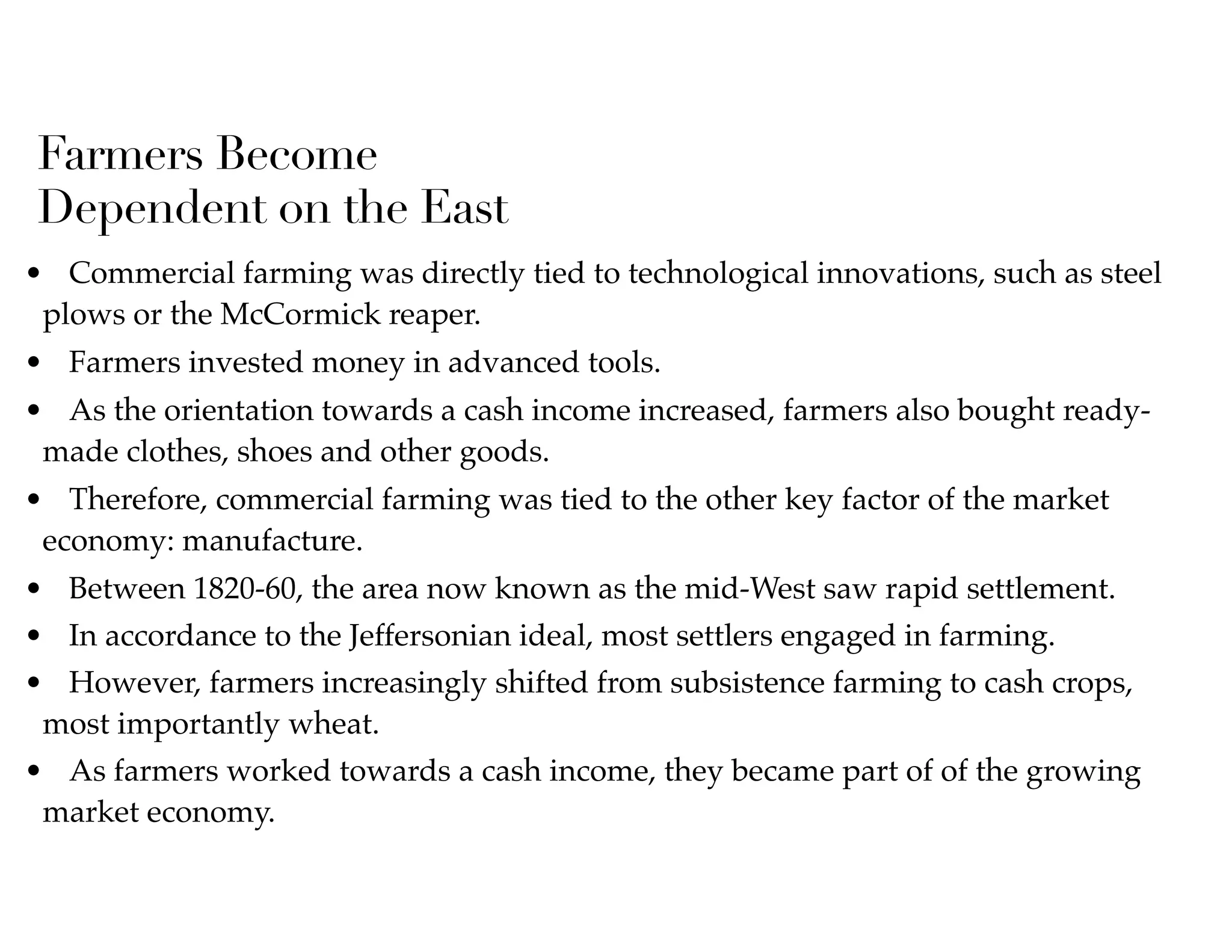 Farmers Become
Dependent on the East
• Commercial farming was directly tied to technological innovations, such as steel
plows or the McCormick reaper.
• Farmers invested money in advanced tools.
• As the orientation towards a cash income increased, farmers also bought ready-
made clothes, shoes and other goods.
• Therefore, commercial farming was tied to the other key factor of the market
economy: manufacture.
• Between 1820-60, the area now known as the mid-West saw rapid settlement.
• In accordance to the Jeffersonian ideal, most settlers engaged in farming.
• However, farmers increasingly shifted from subsistence farming to cash crops,
most importantly wheat.
• As farmers worked towards a cash income, they became part of of the growing
market economy.
 
